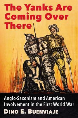 The Yanks Are Coming Over There: Anglo-Saxonism and American Involvement in the First World War by Buenviaje, Dino E.