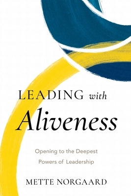 Leading with Aliveness: Opening to the Deepest Powers of Leadership by Norgaard, Mette