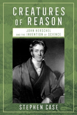 Creatures of Reason: John Herschel and the Invention of Science by Case, Stephen