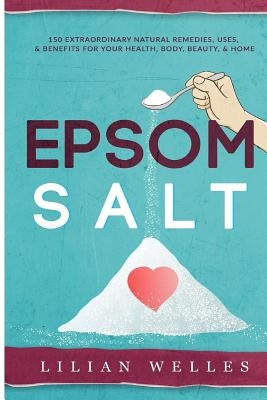 Epsom Salt: 150 Extraordinary Natural Remedies, Uses, & Benefits For Your Health, Body, Beauty, & Home by Welles, Lillian