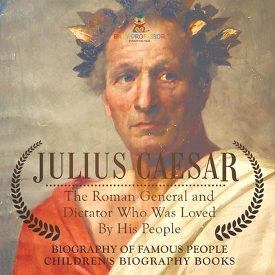 Julius Caesar: The Roman General and Dictator Who Was Loved By His People - Biography of Famous People Children's Biography Books by Baby Professor