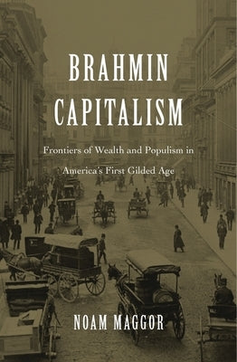 Brahmin Capitalism: Frontiers of Wealth and Populism in America's First Gilded Age by Maggor, Noam