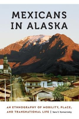 Mexicans in Alaska: An Ethnography of Mobility, Place, and Transnational Life by Komarnisky, Sara V.