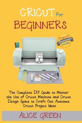 Cricut for Beginners: The Complete DIY Guide to Master the Use of Cricut Machine and Cricut Design Space to Craft Out Awesome Cricut Project Ideas (Gr by Green, Alice