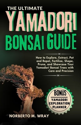 The Ultimate Yamadori Bonsai Guide: How to Explore, Extract, Pot and Repot, Fertilize, Shape, Prune, and Showcase Your Yamadori Bonsai Trees with Care by M. Wray, Norberto