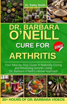 Dr. Barbara O'Neill Cure for Arthritis: Your Step-by-Step Guide to Naturally Curing and Reversing Arthritis Using Dr. Barbara O'Neill's Herbal Approac by Smith, Kathy