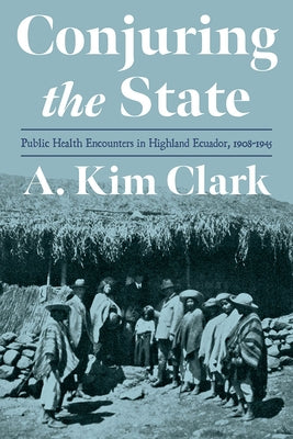 Conjuring the State: Public Health Encounters in Highland Ecuador, 1908-1945 by Clark, A. Kim