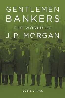 Gentlemen Bankers: The World of J. P. Morgan by Pak, Susie J.