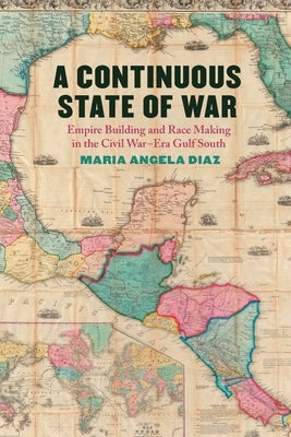A Continuous State of War: Empire Building and Race Making in the Civil War-Era Gulf South by Diaz, Maria Angela
