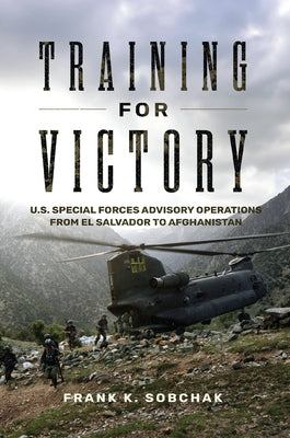 Training for Victory: U.S. Special Forces Advisory Operations from El Salvador to Afghanistan by Sobchak, Frank K.