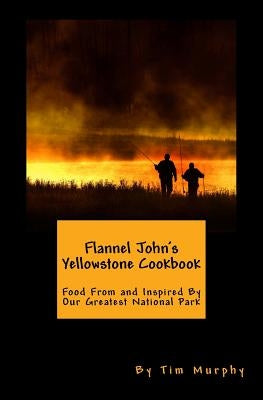 Flannel John's Yellowstone Cookbook: Food From and Inspired By Our Greatest National Park by Murphy, Tim