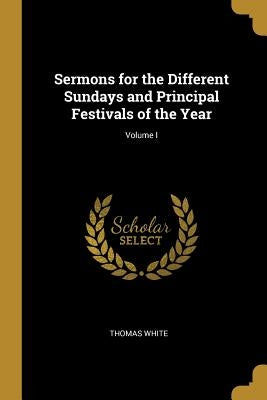 Sermons for the Different Sundays and Principal Festivals of the Year; Volume I by White, Thomas