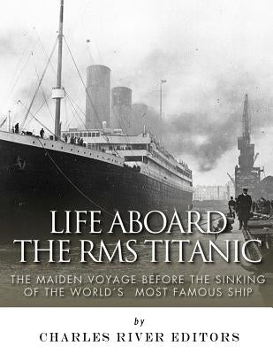 Life Aboard the RMS Titanic: The Maiden Voyage Before the Sinking of the World's Most Famous Ship by Charles River