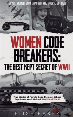 Women Code Breakers: True Stories of Female Code Breakers Whose Top-Secret Work Helped Win World War II by Baker, Elise