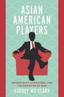 Asian American Players: Masculinity, Literature, and the Anxieties of War by Clark, Audrey Wu