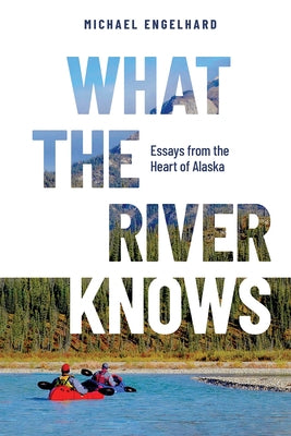 What the River Knows: Essays from the Heart of Alaska by Engelhard, Michael