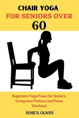 Chair Yoga for Seniors Over 60: Beginners Yoga Poses for Seniors to Improve Posture and Home Workout by R. Oliver, Rose