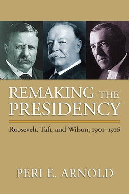 Remaking the Presidency: Roosevelt, Taft, and Wilson, 1901-1916 by Arnold, Peri E.