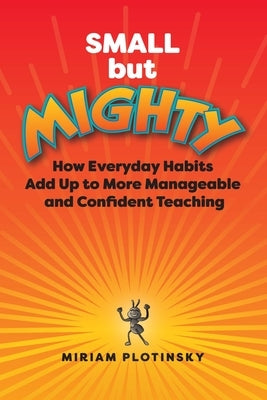 Small But Mighty: How Everyday Habits Add Up to More Manageable and Confident Teaching by Plotinsky, Miriam