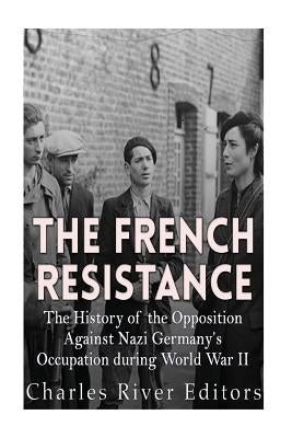 The French Resistance: The History of the Opposition Against Nazi Germany's Occupation of France during World War II by Charles River