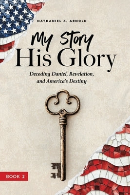 My Story, His Glory: Decoding Daniel, Revelation, and America's Destiny by Arnold, Nathaniel X.