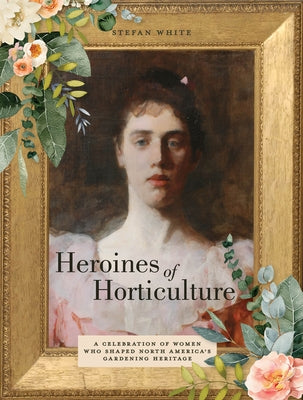 Heroines of Horticulture: A Celebration of Women Who Shaped North America's Gardening Heritage by White, Stefan