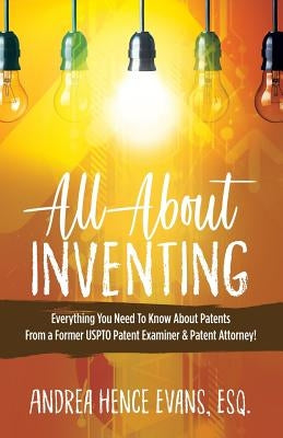 All About Inventing: Everything You Need To Know About Patents From a Former USPTO Patent Examiner & Patent Attorney! by Evans, Andrea Hence