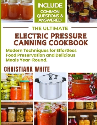 The Ultimate Electric Pressure Canning Cookbook: Modern Techniques for Effortless Food Preservation and Delicious Meals Year-Round. by White, Christiana