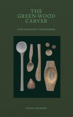 The Green Wood Carver: A Practical Guide to Carving, Whittling, and Life by Alexander, Samuel