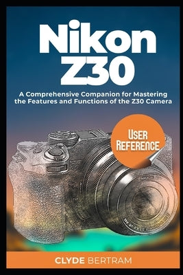 Nikon Z30 User Reference: A Comprehensive Companion for Mastering the Features and Functions of the Z30 Camera by Bertram, Clyde