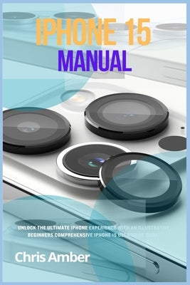 iPhone 15 Manual: Unlock the Ultimate iPhone 15 Pro Max Experience with an Illustrative Beginners Comprehensive iPhone 15 Pro User Guide by Amber, Chris