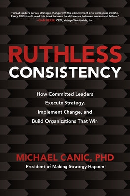 Ruthless Consistency: How Committed Leaders Execute Strategy, Implement Change, and Build Organizations That Win by Canic, Michael