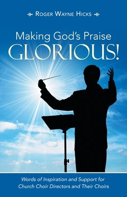 Making God's Praise Glorious!: Words of Inspiration and Support for Church Choir Directors and Their Choirs by Hicks, Roger Wayne