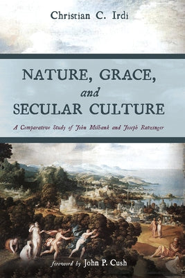 Nature, Grace, and Secular Culture: A Comparative Study of John Milbank and Joseph Ratzinger by Irdi, Christian C.