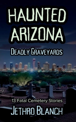 Haunted Arizona Deadly Graveyards: 13 Fatal Cemetery Stories by Blanch, Jethro