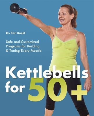 Kettlebells for 50+: Safe and Customized Programs for Building & Toning Every Muscle by Knopf, Karl