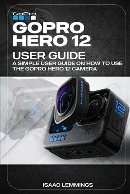 Gopro Hero 12 User Guide: A Simple User Guide on How to Use the Gopro Hero 12 Camera Effectively. by Lemmings, Isaac