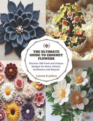 The Ultimate Guide to Crochet Flowers: Discover 200 Fresh and Unique Designs for Roses, Daisies, Sunflowers and Beyond by Jethro, Lonnie G.