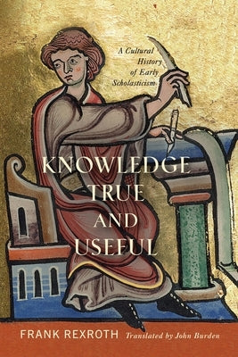 Knowledge True and Useful: A Cultural History of Early Scholasticism by Rexroth, Frank