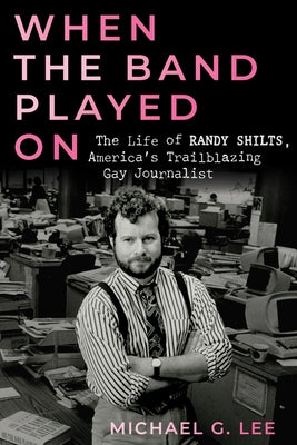 When the Band Played on: The Life of Randy Shilts, America's Trailblazing Gay Journalist by Lee, Michael G.