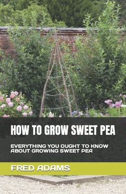 How to Grow Sweet Pea: Everything You Ought to Know about Growing Sweet Pea by Adams, Fred