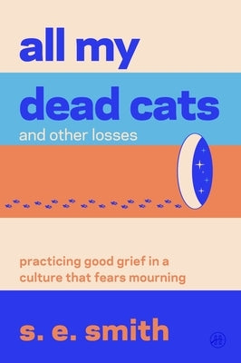 All My Dead Cats and Other Losses: Practicing Good Grief in a Culture That Fears Mourning by Smith, S. E.