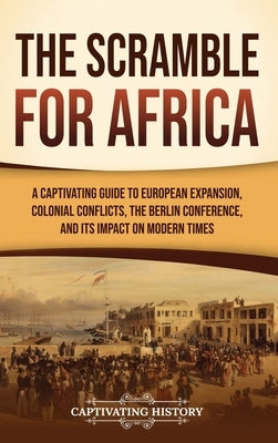 The Scramble for Africa: A Captivating Guide to European Expansion, Colonial Conflicts, the Berlin Conference, and Its Impact on Modern Times by History, Captivating
