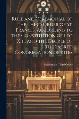 Rule and Ceremonial of the Third Order of St. Francis, According to the Constitution of Leo Xiii, and the Decree of the Sacred Congregation of Rites by Order, Franciscans Third