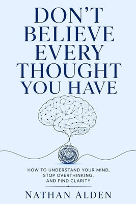 Don't Believe Every Thought You Have: How To Understand Your Mind, Stop Overthinking, And Find Clarity by Alden, Nathan
