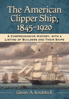 The American Clipper Ship, 1845-1920: A Comprehensive History, with a Listing of Builders and Their Ships by Knoblock, Glenn A.