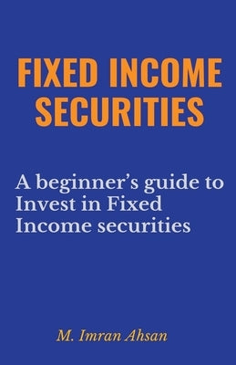 Fixed Income Securities: A Beginner's Guide to Understand, Invest and Evaluate Fixed Income Securities by Ahsan, M. Imran