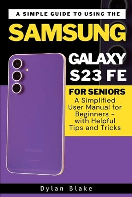 A Simple Guide to Using the Samsung Galaxy S23 FE for Seniors: A Simplified User Manual for Beginners - with Helpful Tips and Tricks by Robert, Elvine