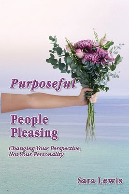 Purposeful People-Pleasing: Changing Your Perspective, Not Your Personality by Lewis, Sara