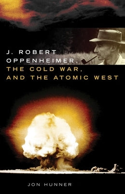 J. Robert Oppenheimer, the Cold War, and the Atomic West by Hunner, Jon